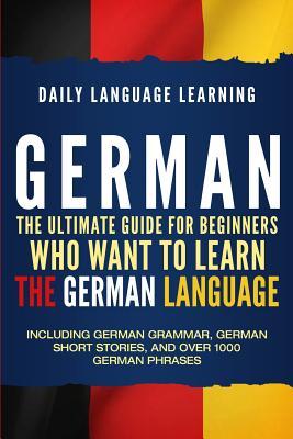 German: The Ultimate Guide for Beginners Who Want to Learn the German Language, Including German Grammar, German Short Stories