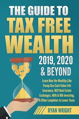 The Guide to Tax Free Wealth 2019, 2020 & Beyond: Learn How the Wealthy Like Trump Use Cash Value Life Insurance, 1031 Real Estate Exchanges, 401k & I