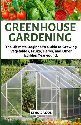 Greenhouse Gardening: The Ultimate Beginner's Guide to Growing Vegetables, Fruits, Herbs, and Other Edibles Year-round.