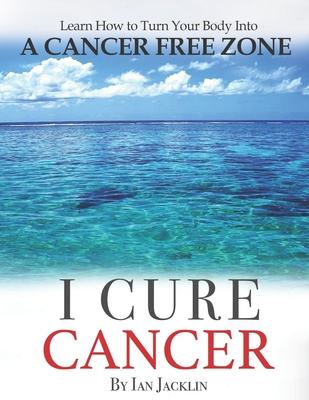 I Cure Cancer: Learn How To Turn Your Body into a Cancer Free Zone