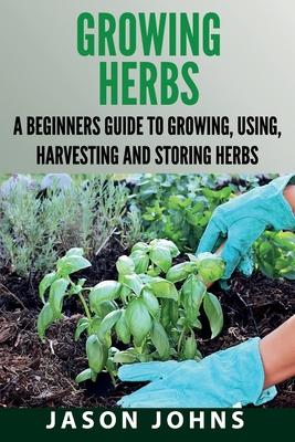 Growing Herbs: A Beginners Guide to Growing, Using, Harvesting and Storing Herbs