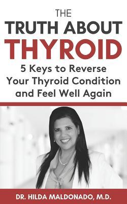 The Truth about Thyroid: 5 Keys to Reverse Your Thyroid Condition and Feel Well Again