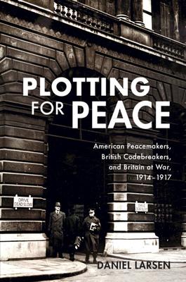 Plotting for Peace: American Peacemakers, British Codebreakers, and Britain at War, 1914-1917