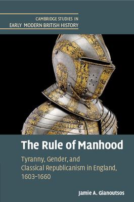 The Rule of Manhood: Tyranny, Gender, and Classical Republicanism in England, 1603-1660