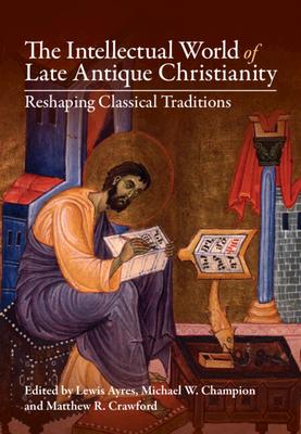 The Intellectual World of Late Antique Christianity: Reshaping Classical Traditions