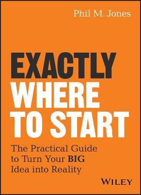 Exactly Where to Start: The Practical Guide to Turn Your Big Idea Into Reality