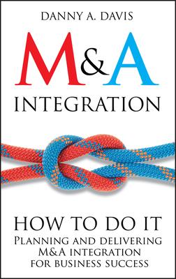 M&A Integration: How to Do It. Planning and Delivering M&A Integration for Business Success