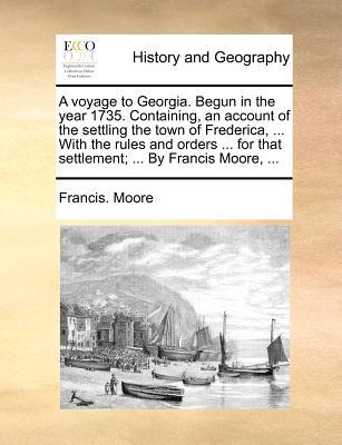 A Voyage to Georgia. Begun in the Year 1735. Containing, an Account of the Settling the Town of Frederica, ... with the Rules and Orders ... for That