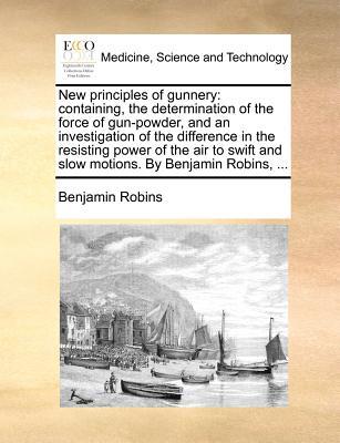 New Principles of Gunnery: Containing, the Determination of the Force of Gun-Powder, and an Investigation of the Difference in the Resisting Powe