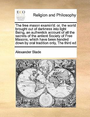 The Free Mason Examin'd: Or, the World Brought Out of Darkness Into Light Being, an Authentick Account of All the Secrets of the Antient Societ