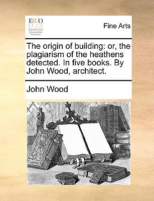 The Origin of Building: Or, the Plagiarism of the Heathens Detected. in Five Books. by John Wood, Architect.