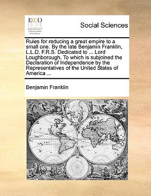 Rules for Reducing a Great Empire to a Small One. by the Late Benjamin Franklin, L.L.D. F.R.S. Dedicated to ... Lord Loughborough. to Which Is Subjoin