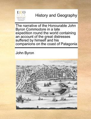 The Narrative of the Honourable John Byron Commodore in a Late Expedition Round the World Containing an Account of the Great Distresses Suffered by Hi