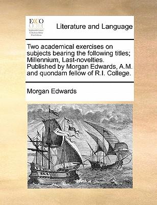 Two Academical Exercises on Subjects Bearing the Following Titles; Millennium, Last-Novelties. Published by Morgan Edwards, A.M. and Quondam Fellow of