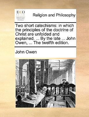 Two Short Catechisms: In Which the Principles of the Doctrine of Christ Are Unfolded and Explained. ... by the Late ... John Owen, ... the T