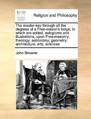 The Master-Key Through All the Degrees of a Free-Mason's Lodge; To Which Are Added, Eulogiums and Illustrations, Upon Free-Masonry; Theology; Astronom