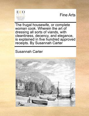 The Frugal Housewife, or Complete Woman Cook. Wherein the Art of Dressing All Sorts of Viands, with Cleanliness, Decency, and Elegance, Is Explained i