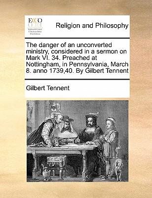 The Danger of an Unconverted Ministry, Considered in a Sermon on Mark VI. 34. Preached at Nottingham, in Pennsylvania, March 8. Anno 1739,40. by Gilbe