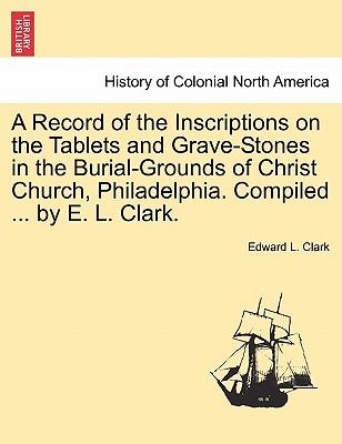 A Record of the Inscriptions on the Tablets and Grave-Stones in the Burial-Grounds of Christ Church, Philadelphia. Compiled ... by E. L. Clark.