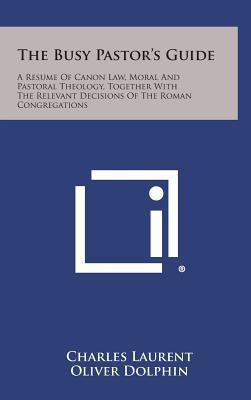 The Busy Pastor's Guide: A Resume of Canon Law, Moral and Pastoral Theology, Together with the Relevant Decisions of the Roman Congregations