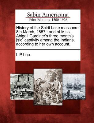 History of the Spirit Lake Massacre! 8th March, 1857: And of Miss Abigail Gardiner's Three Month's [Sic] Captivity Among the Indians, According to Her