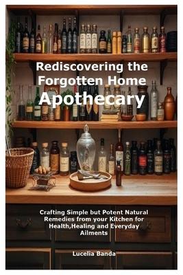 Rediscovering the Forgotten Home Apothecary: Crafting Simple but Potent Natural Remedies from your Kitchen for Health, Healing and Everyday Ailments