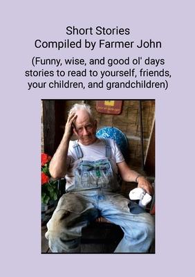 Short Stories Compiled by Farmer John: (Funny, wise and good ol' days stories to read to yourself, friends, your children and grandchildren)