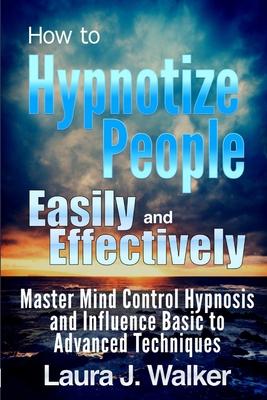 How to Hypnotize People Easily and Effectively: Master Mind Control Hypnosis and Influence Basic to Advanced Techniques