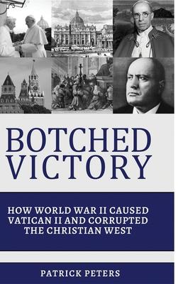 Botched Victory: How World War II Caused Vatican II and Corrupted the Christian West