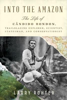 Into the Amazon: The Life of Cndido Rondon, Trailblazing Explorer, Scientist, Statesman, and Conservationist