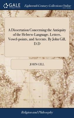 A Dissertation Concerning the Antiquity of the Hebrew-Language, Letters, Vowel-points, and Accents. By John Gill, D.D