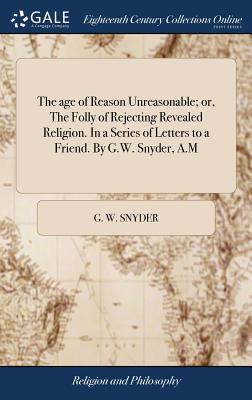 The age of Reason Unreasonable; or, The Folly of Rejecting Revealed Religion. In a Series of Letters to a Friend. By G.W. Snyder, A.M