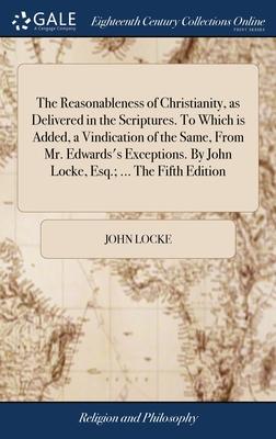 The Reasonableness of Christianity, as Delivered in the Scriptures. To Which is Added, a Vindication of the Same, From Mr. Edwards's Exceptions. By Jo