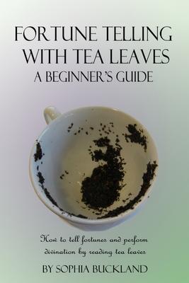 Fortune Telling with Tea Leaves - A Beginner's Guide: How to tell fortunes and perform divination by reading tea leaves (Tasseography)