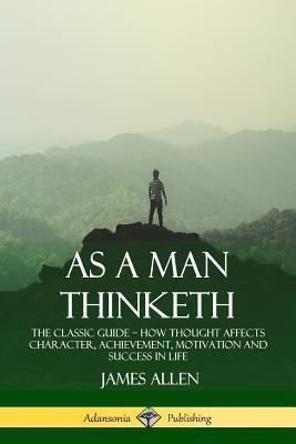 As a Man Thinketh: The Classic Guide - How Thought Affects Character, Achievement, Motivation and Success in Life