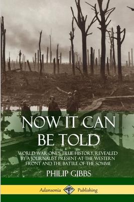 Now It Can Be Told: World War One's True History, Revealed by a Journalist Present at the Western Front and the Battle of the Somme