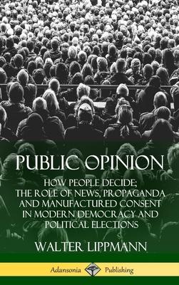 Public Opinion: How People Decide; The Role of News, Propaganda and Manufactured Consent in Modern Democracy and Political Elections (