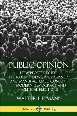 Public Opinion: How People Decide; The Role of News, Propaganda and Manufactured Consent in Modern Democracy and Political Elections