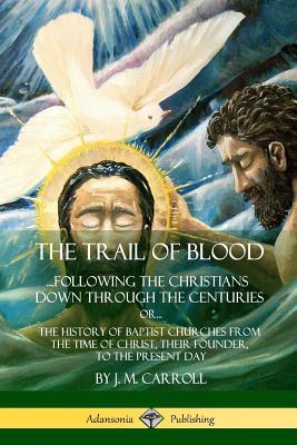 The Trail of Blood: ...Following the Christians Down Through the Centuries. or, or... The History of Baptist Churches from the Time of Chr