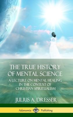 The True History of Mental Science: A Lecture on Mental Healing in the Context of Christian Spiritualism (Hardcover)