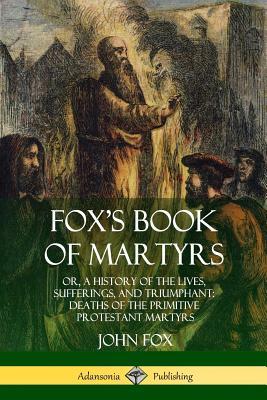 Fox's Book of Martyrs: Or, A History of the Lives, Sufferings, and Triumphant: Deaths of the Primitive Protestant Martyrs