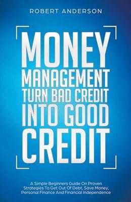 Money Management Turn Bad Credit Into Good Credit A Simple Beginners Guide On Proven Strategies To Get Out Of Debt, Save Money, Personal Finance And F