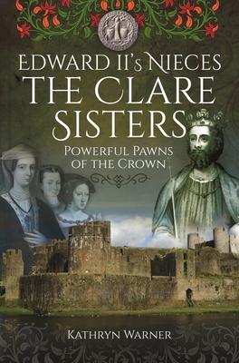 Edward II's Nieces: The Clare Sisters: Powerful Pawns of the Crown