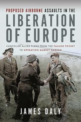 Proposed Airborne Assaults in the Liberation of Europe: Cancelled Allied Plans from the Falaise Pocket to Operation Market Garden