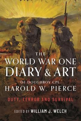 The World War One Diary and Art of Doughboy Cpl Harold W Pierce: Duty, Terror and Survival