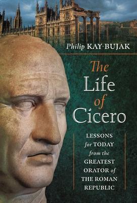 The Life of Cicero: Lessons for Today from the Greatest Orator of the Roman Republic