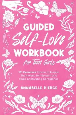 Guided Self-Love Workbook for Teen Girls: 101 Exercises Proven to Inspire Shameless Self-Esteem and Build Captivating Confidence