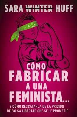 Cmo Fabricar a Una Feminista...: Y Cmo Rescatarla de la Prisin de Falsa Libertad Que Se Le Prometi