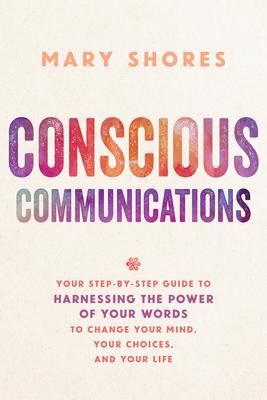 Conscious Communications: Your Step-by-Step Guide to Harnessing the Power of Your Words to Change Your Mind, Your Choices, and Your Life