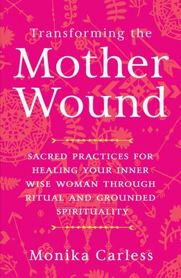 Transforming the Mother Wound: Sacred Practices for Healing Your Inner Wise Woman Through Ritual and Grounded Spirituality